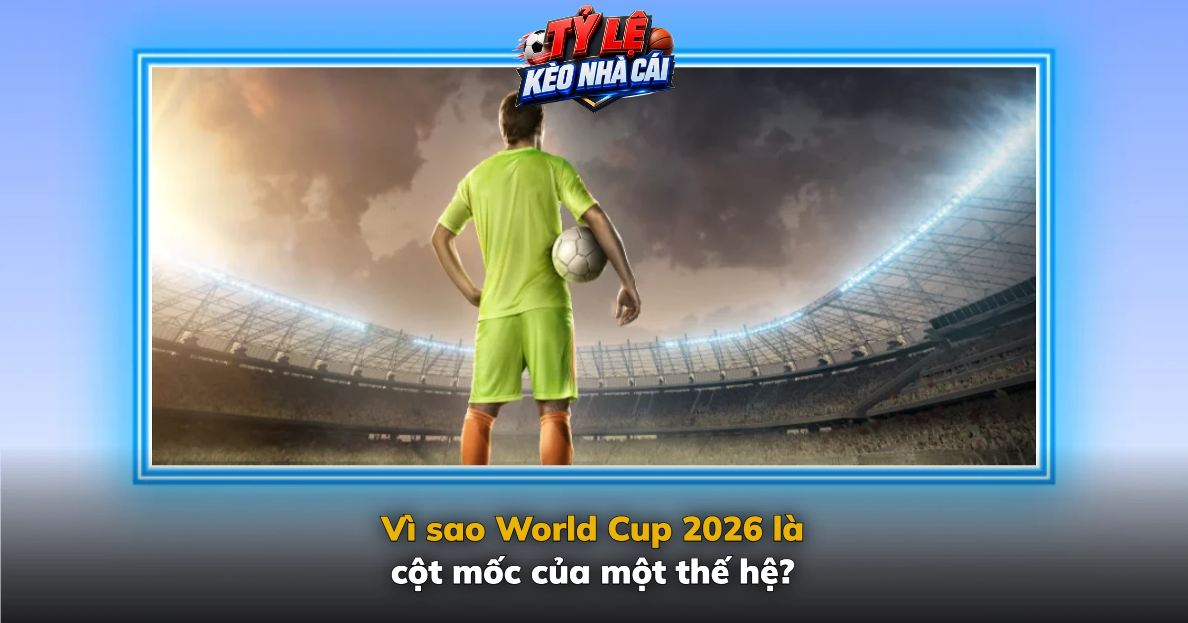 Vì sao World Cup 2026 là cột mốc của một thế hệ?